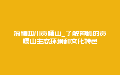 探秘四川贡嘎山_了解神秘的贡嘎山生态环境和文化特色