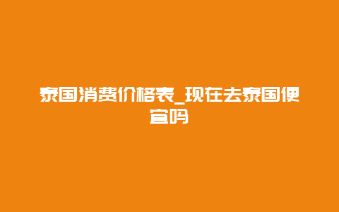 泰国消费价格表_现在去泰国便宜吗