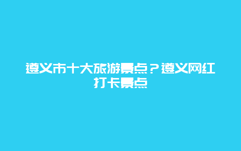 遵义市十大旅游景点？遵义网红打卡景点