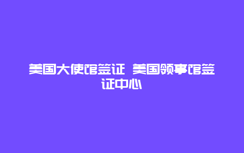 美国大使馆签证 美国领事馆签证中心