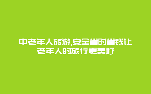 中老年人旅游,安全省时省钱让老年人的旅行更美好