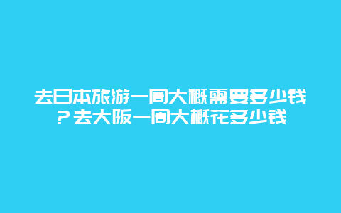 去日本旅游一周大概需要多少钱？去大阪一周大概花多少钱