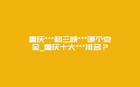 重庆***和三峡***哪个安全_重庆十大***排名？