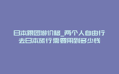 日本跟团游价格_两个人自由行去日本旅行需要用到多少钱