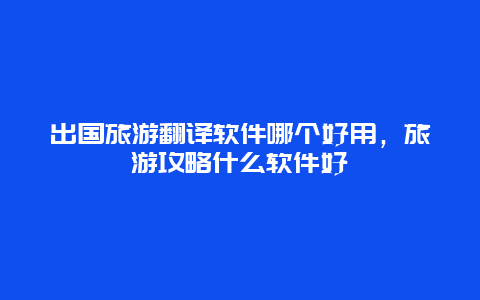 出国旅游翻译软件哪个好用，旅游攻略什么软件好