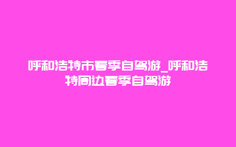 呼和浩特市春季自驾游_呼和浩特周边春季自驾游