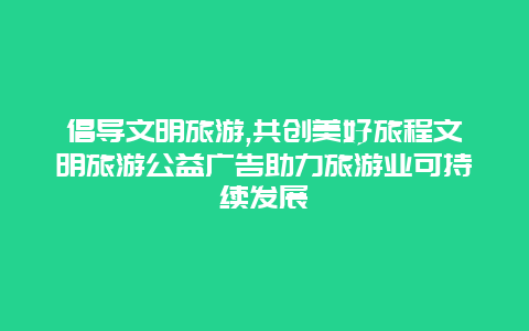 倡导文明旅游,共创美好旅程文明旅游公益广告助力旅游业可持续发展