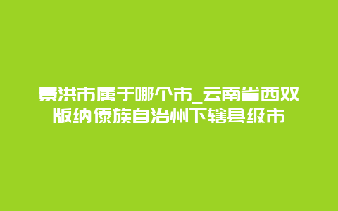 景洪市属于哪个市_云南省西双版纳傣族自治州下辖县级市