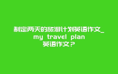 制定两天的旅游计划英语作文_my travel plan英语作文？