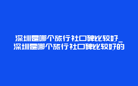 深圳是哪个旅行社口碑比较好_深圳是哪个旅行社口碑比较好的