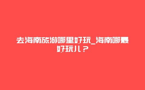 去海南旅游哪里好玩_海南哪最好玩儿？