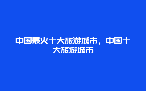 中国最火十大旅游城市，中国十大旅游城市