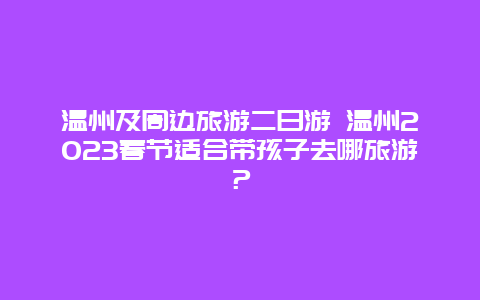 温州及周边旅游二日游 温州2023春节适合带孩子去哪旅游？