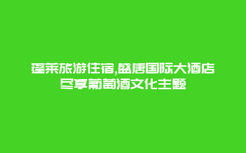 蓬莱旅游住宿,盛唐国际大酒店尽享葡萄酒文化主题