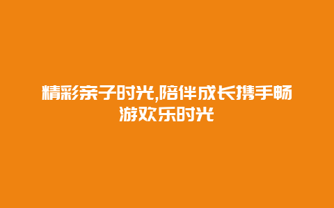 精彩亲子时光,陪伴成长携手畅游欢乐时光