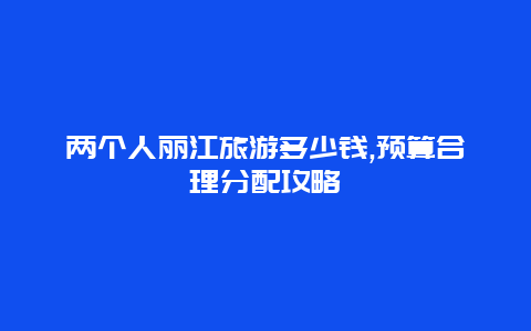 两个人丽江旅游多少钱,预算合理分配攻略