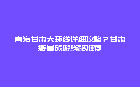 青海甘肃大环线详细攻略？甘肃避暑旅游线路推荐