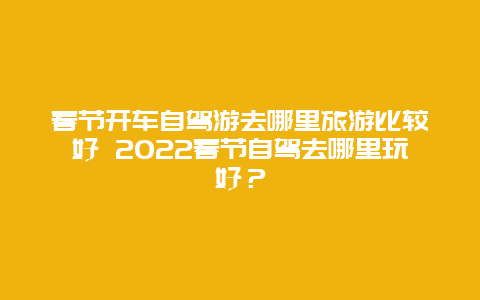 春节开车自驾游去哪里旅游比较好 2022春节自驾去哪里玩好？