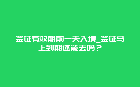 签证有效期前一天入境_签证马上到期还能去吗？