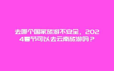 去哪个国家旅游不安全，2024春节可以去云南旅游吗？