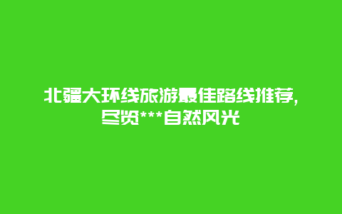 北疆大环线旅游最佳路线推荐,尽览***自然风光