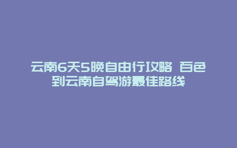 云南6天5晚自由行攻略 百色到云南自驾游最佳路线