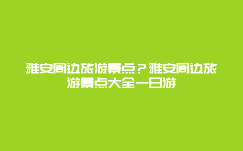 雅安周边旅游景点？雅安周边旅游景点大全一日游