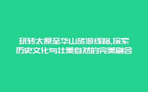 玩转太原至华山旅游线路,探索历史文化与壮美自然的完美融合