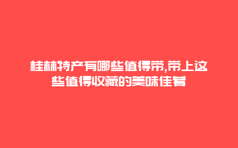 桂林特产有哪些值得带,带上这些值得收藏的美味佳肴