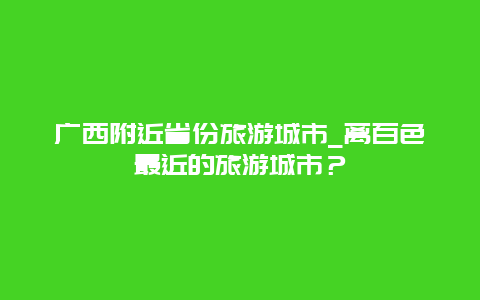 广西附近省份旅游城市_离百色最近的旅游城市？