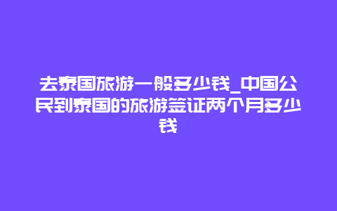 去泰国旅游一般多少钱_中国公民到泰国的旅游签证两个月多少钱