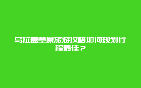 乌拉盖草原旅游攻略如何规划行程最佳？