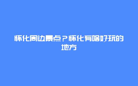 怀化周边景点？怀化有啥好玩的地方