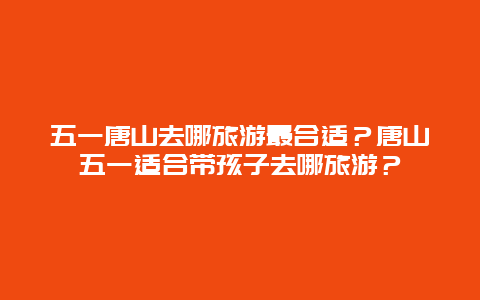 五一唐山去哪旅游最合适？唐山五一适合带孩子去哪旅游？