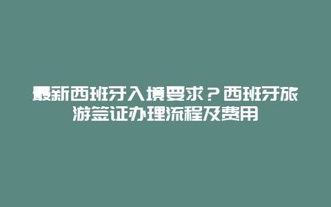 最新西班牙入境要求？西班牙旅游签证办理流程及费用