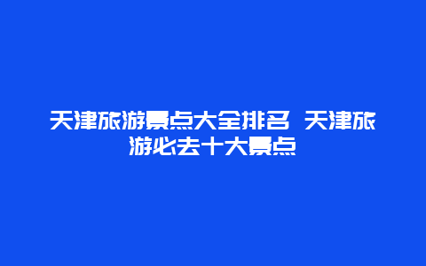 天津旅游景点大全排名 天津旅游必去十大景点