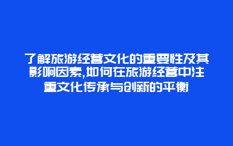 了解旅游经营文化的重要性及其影响因素,如何在旅游经营中注重文化传承与创新的平衡