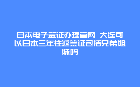 日本电子签证办理官网 大连可以日本三年往返签证包括兄弟姐妹吗