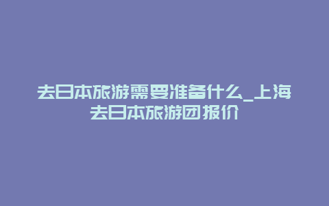 去日本旅游需要准备什么_上海去日本旅游团报价