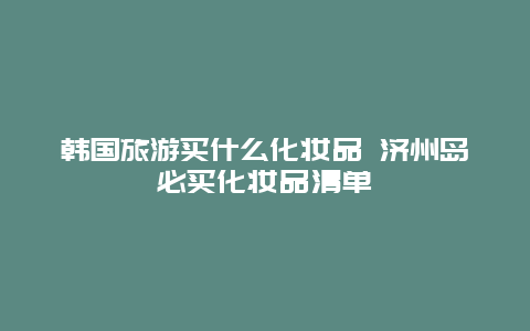 韩国旅游买什么化妆品 济州岛必买化妆品清单