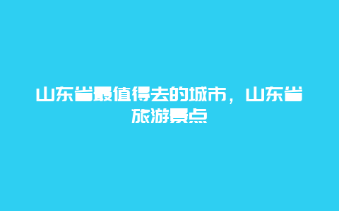 山东省最值得去的城市，山东省旅游景点