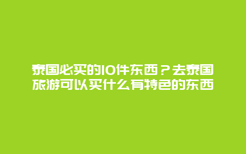 泰国必买的10件东西？去泰国旅游可以买什么有特色的东西