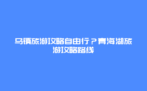 乌镇旅游攻略自由行？青海湖旅游攻略路线