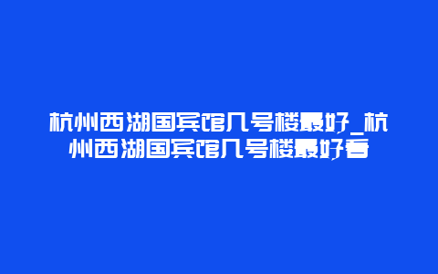 杭州西湖国宾馆几号楼最好_杭州西湖国宾馆几号楼最好看