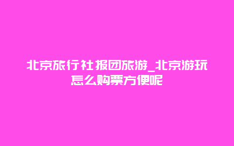 北京旅行社报团旅游_北京游玩怎么购票方便呢