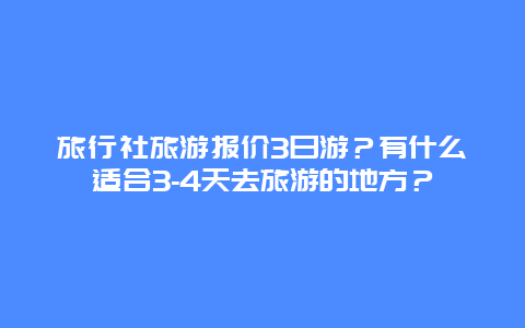 旅行社旅游报价3日游？有什么适合3-4天去旅游的地方？