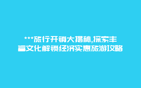 ***旅行开销大揭秘,探索丰富文化解锁经济实惠旅游攻略