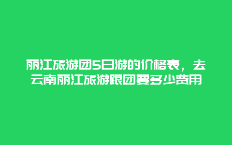 丽江旅游团5日游的价格表，去云南丽江旅游跟团要多少费用