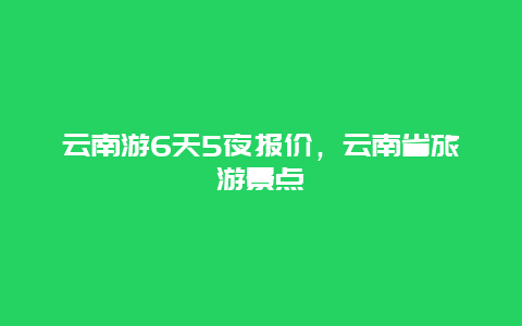 云南游6天5夜报价，云南省旅游景点