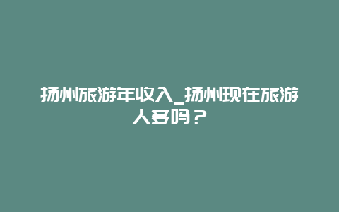 扬州旅游年收入_扬州现在旅游人多吗？